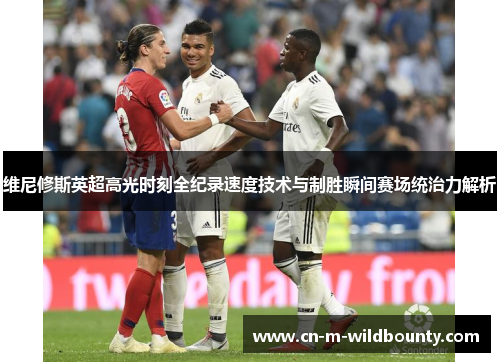 维尼修斯英超高光时刻全纪录速度技术与制胜瞬间赛场统治力解析 维尼修斯英超高光时刻全纪录速度技术与制胜瞬间赛场统治力解析