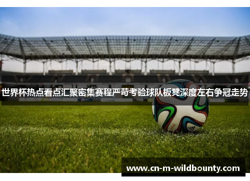 世界杯热点看点汇聚密集赛程严苛考验球队板凳深度左右争冠走势 世界杯热点看点汇聚密集赛程严苛考验球队板凳深度左右争冠走势