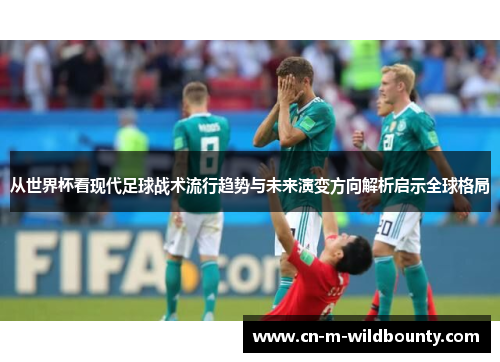 从世界杯看现代足球战术流行趋势与未来演变方向解析启示全球格局 从世界杯看现代足球战术流行趋势与未来演变方向解析启示全球格局