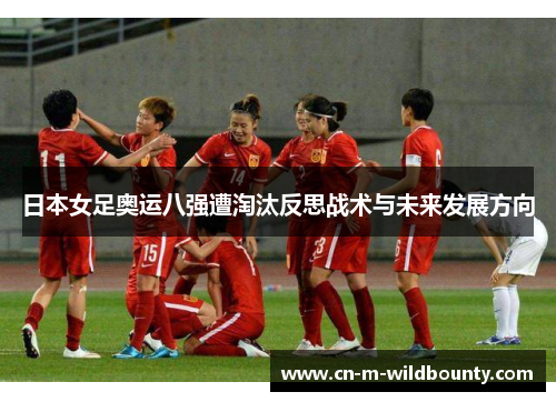 日本女足奥运八强遭淘汰反思战术与未来发展方向 日本女足奥运八强遭淘汰反思战术与未来发展方向
