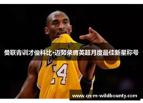 曼联青训才俊科比·迈努荣膺英超月度最佳新星称号 曼联青训才俊科比·迈努荣膺英超月度最佳新星称号