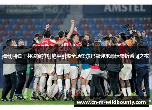 桑切特国王杯决赛推射绝平引爆全场毕尔巴鄂迎来命运转折瞬间之夜