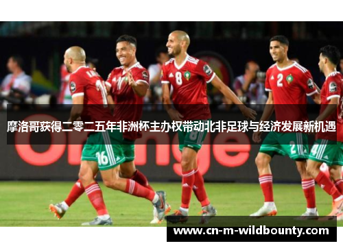 摩洛哥获得二零二五年非洲杯主办权带动北非足球与经济发展新机遇
