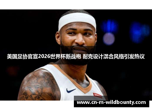 美国足协官宣2026世界杯新战袍 耐克设计混合风格引发热议